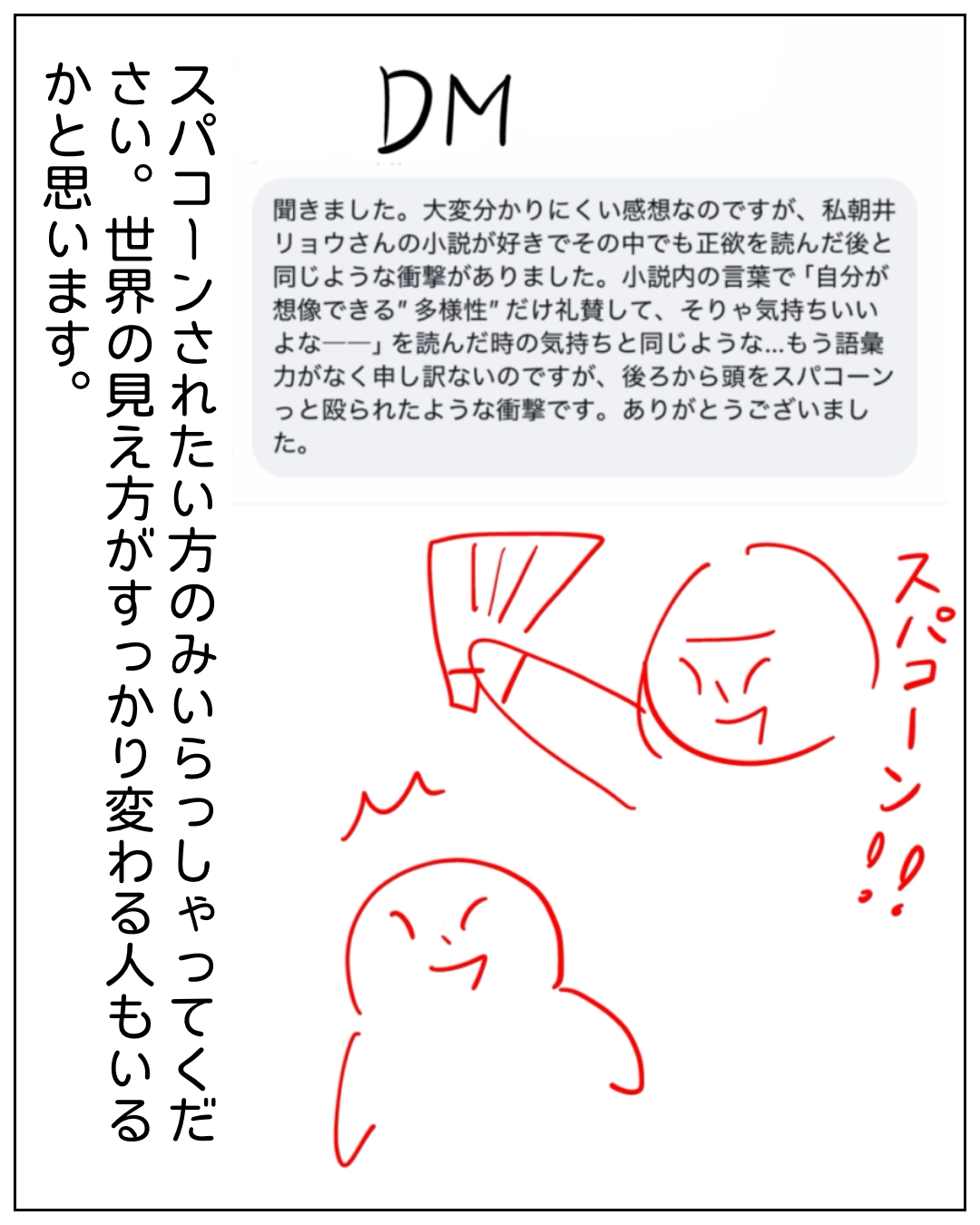 DMへの感謝メッセージを読んで感動している場面。DM「聞きました。大変分かりにくい感想なのですが、私朝井リョウさんの小説が好きでその中でも正欲を読んだ後と同じような衝撃がありました。小説内の言葉で「自分が想像できる"多様性"だけ礼賛して、そりゃ気持ちいいよな――」を読んだ時の気持ちと同じような...もう語彙力がなく申し訳ないのですが、後ろから頭をスパコーンっと殴られたような衝撃です。ありがとうございました。」スパコーン！ スパコーンされたい方のみいらっしゃってください。世界の見え方がすっかり変わる人もいるかと思います。