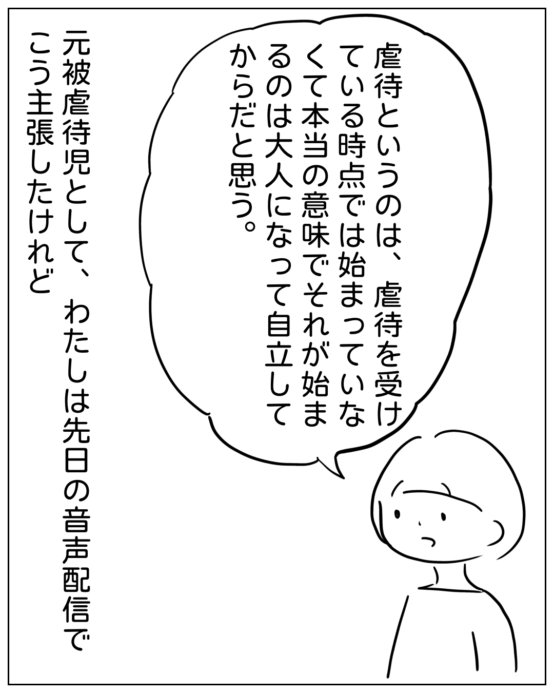 短髪の人物が話しているコマ。吹き出し「虐待というのは、虐待を受けている時点では始まっていなくて本当の意味でそれが始まるのは大人になって自立してからだと思う。」ナレーション「元被虐待児として、わたしは先日の音声配信でこう主張したけれど