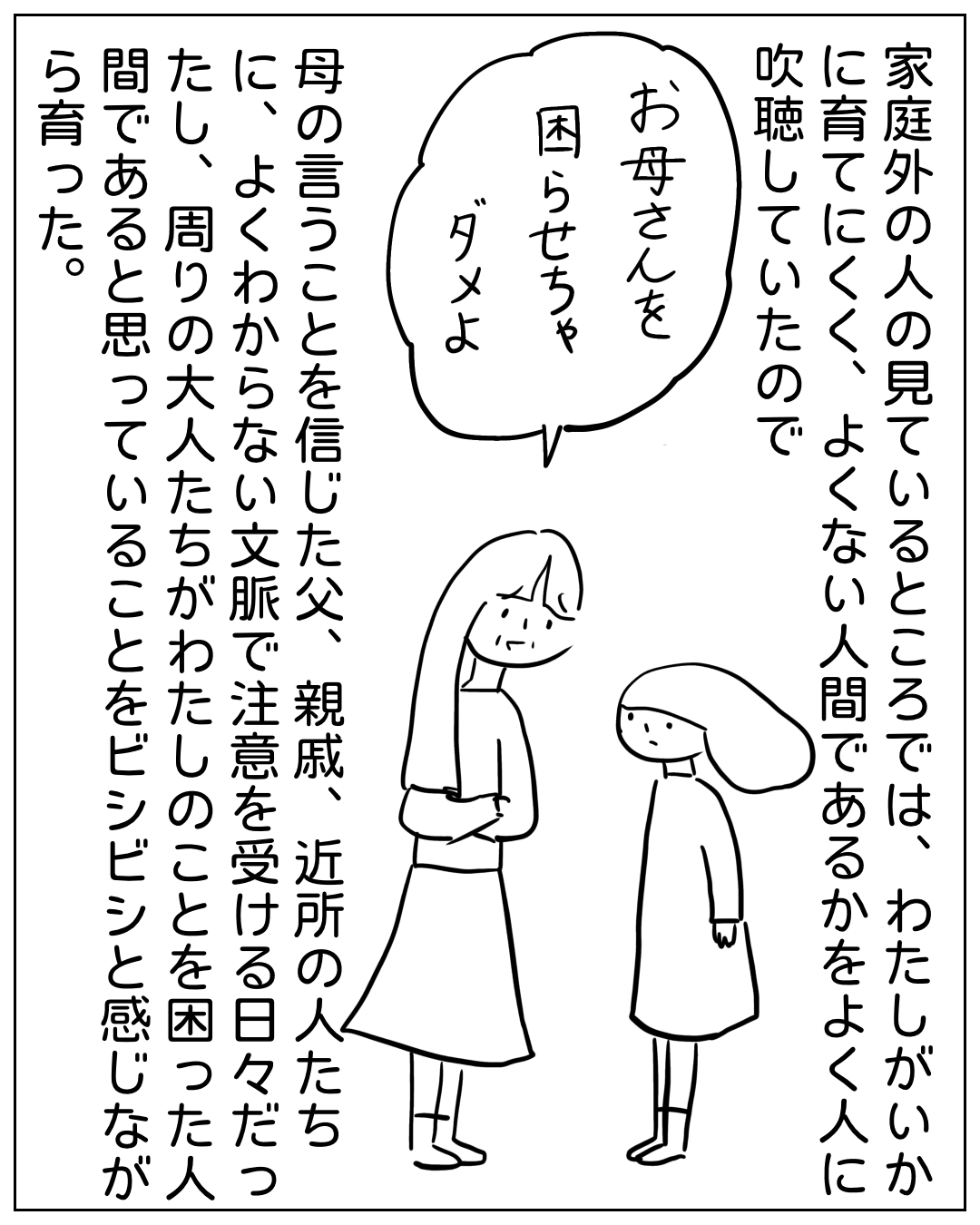 大人に叱られる子供の場面。吹き出し「お母さんを困らせちゃダメよ」ナレーション「家庭外の人の見ているところでは、わたしがいかに育てにくく、よくない人間であるかをよく人に吹聴していたので、母の言うことを信じた父、親戚、近所の人たちに、よくわからない文脈で注意を受ける日々だったし、周りの大人たちがわたしのことを困った人間であると思っていることをビシビシと感じながら育った。
