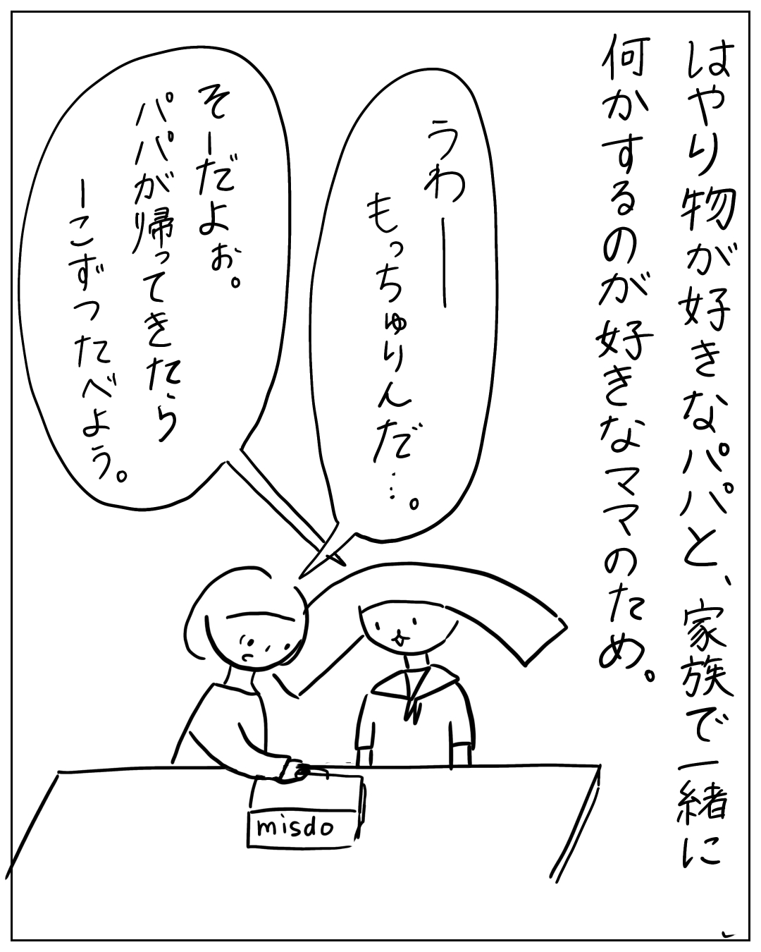 ミスドの箱を前に母と子が話している場面。ナレーション「はやり物が好きなパパと、家族で一緒に何かするのが好きなママのため。」子「うわーもっちゅりんだ…。」母「そーだよお。パパが帰ってきたらパパと一緒にーこずったべよう。