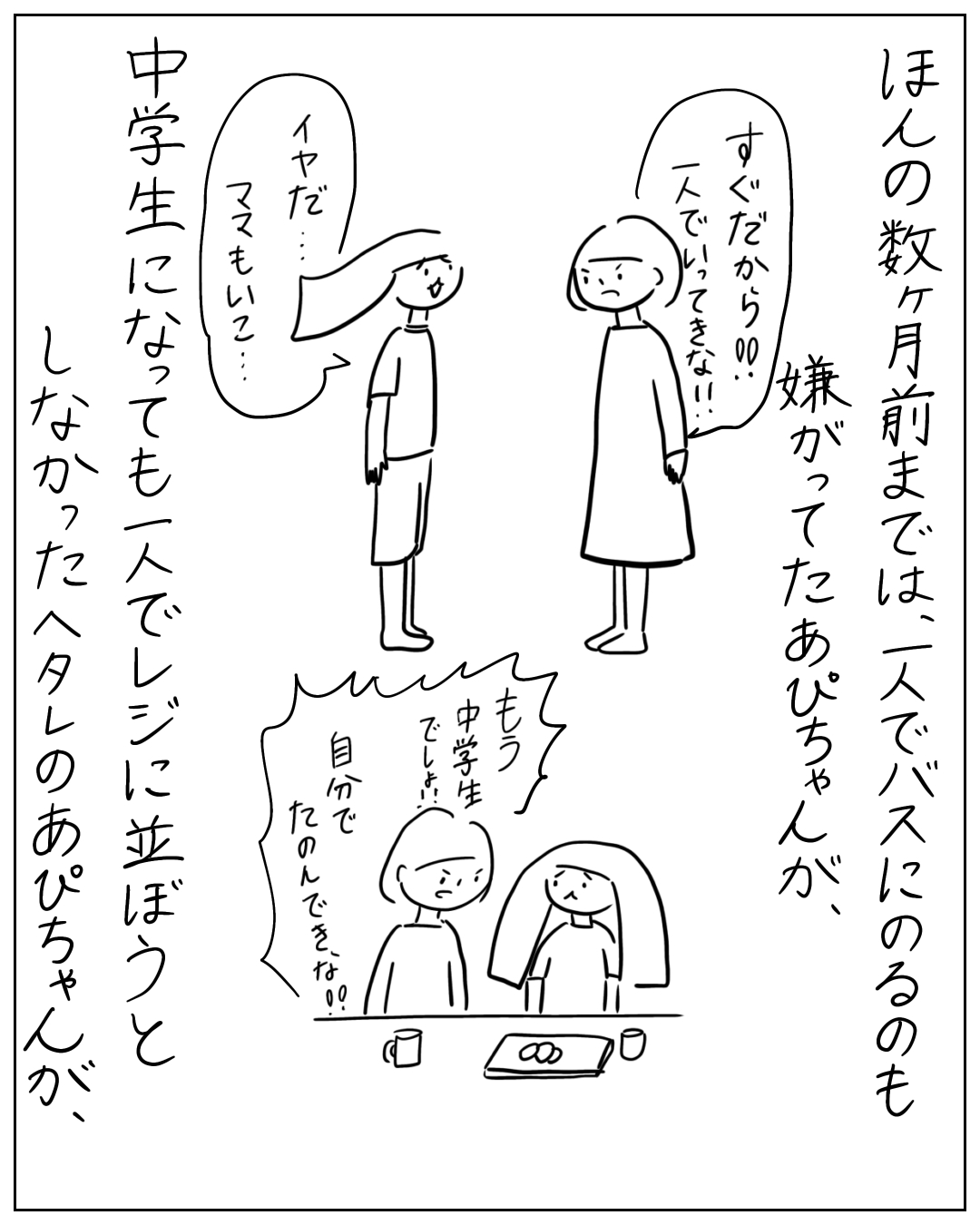母親があぴちゃんに一人で行動するよう促し、あぴちゃんが嫌がる場面。ナレーション「ほんの数ヶ月前までは、一人でバスにのるのも嫌がってたあぴちゃんが、」母「すぐだから‼️一人でいってきな‼️」あぴちゃん「イヤだ…ママもいこ…」次のコマでナレーション「中学生になっても一人でレジに並ぼうとしなかったヘタレのあぴちゃんが、」母「もう中学生でしょ‼️自分でたのんできな‼️