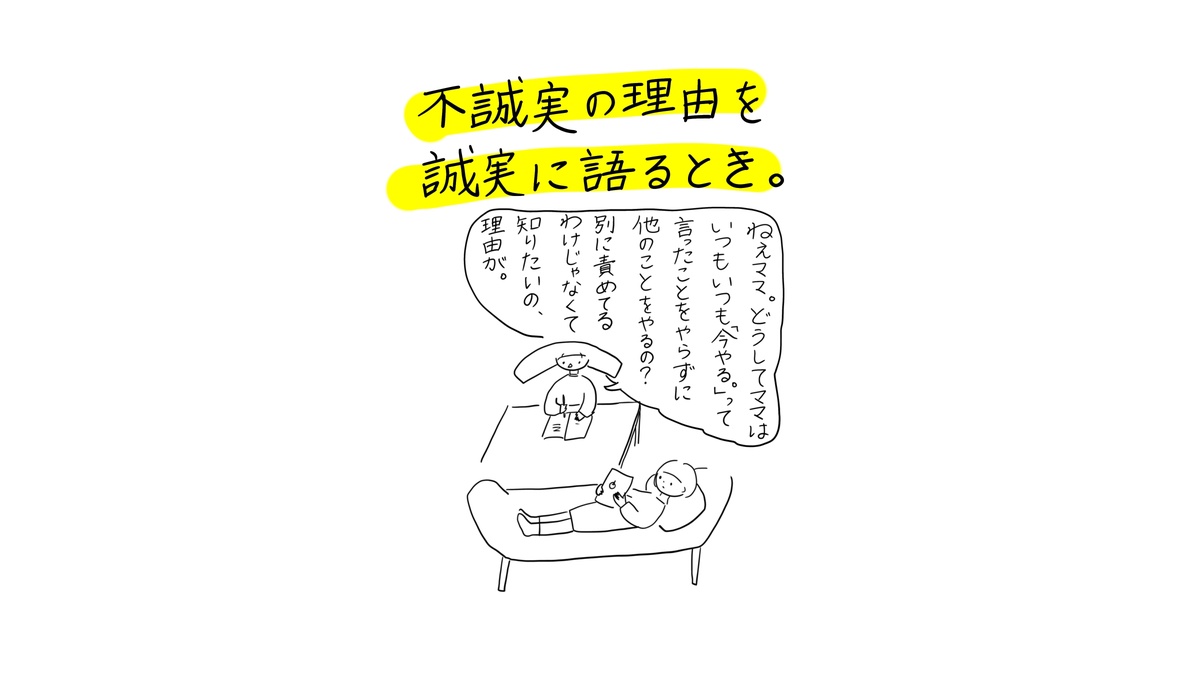 あぴちゃんがソファに寝転びながらあぴママに問いかける場面。タイトル「不誠実の理由を誠実に語るとき。」吹き出し（あぴちゃんのセリフ）：「ねえママ。どうしてママはいつもいつも今やる。って言ったことをやらずに他のことをやるの？別に責めるわけじゃなくて知りたいの、理由が。