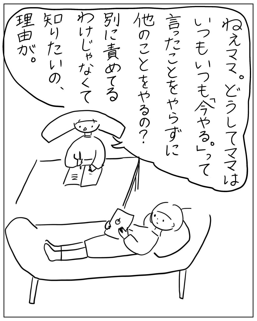 ソファに横になるあぴママに、テーブルで勉強中のあぴちゃんが大きな吹き出しで話しかける場面。「ねえママ。どうしてママはいつもいつも『今やる。』って言ったことをやらずに他のことをやるの?別に責めてるわけじゃなくて知りたいの、理由が。