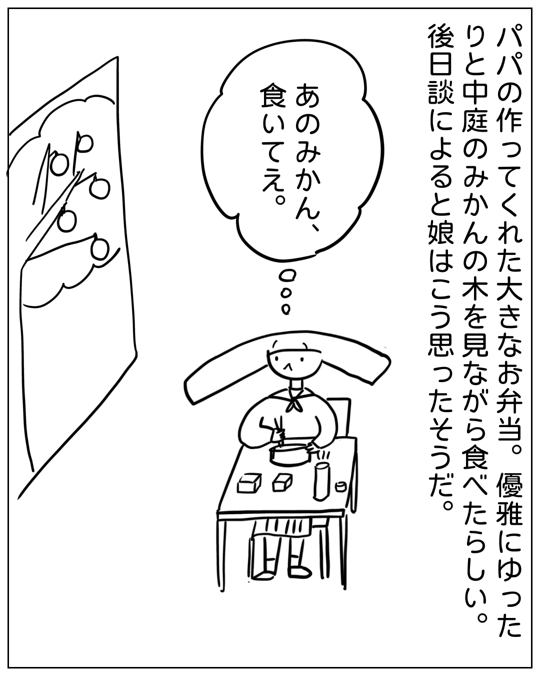 給食の時間にお弁当を食べながら窓の外を見るあぴちゃんの場面。ナレーション「パパの作ってくれた大きなお弁当。優雅にゆったりと中庭のみかんの木を見ながら食べたらしい。後日談によると娘はこう思ったそうだ。」あぴちゃんの心の声「あのみかん、食いてえ。