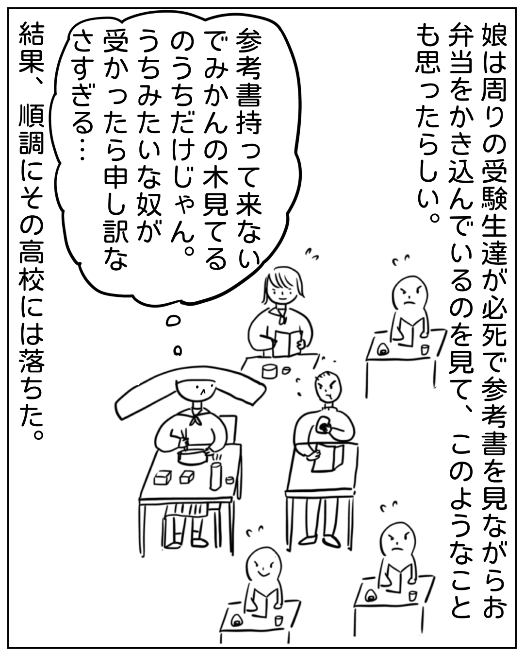 試験会場でお弁当を食べながら周囲の受験生を見るあぴちゃんの場面。ナレーション「娘は周りの受験生達が必死で参考書を見ながらお弁当をかき込んでいるのを見て、このようなことも思ったらしい。」吹き出し「参考書持って来ない でみかんの木見てるのうちだけじゃん。うちみたいな奴が受かったら申し訳なさすぎる…」ナレーション「結果、順調にその高校には落ちた。