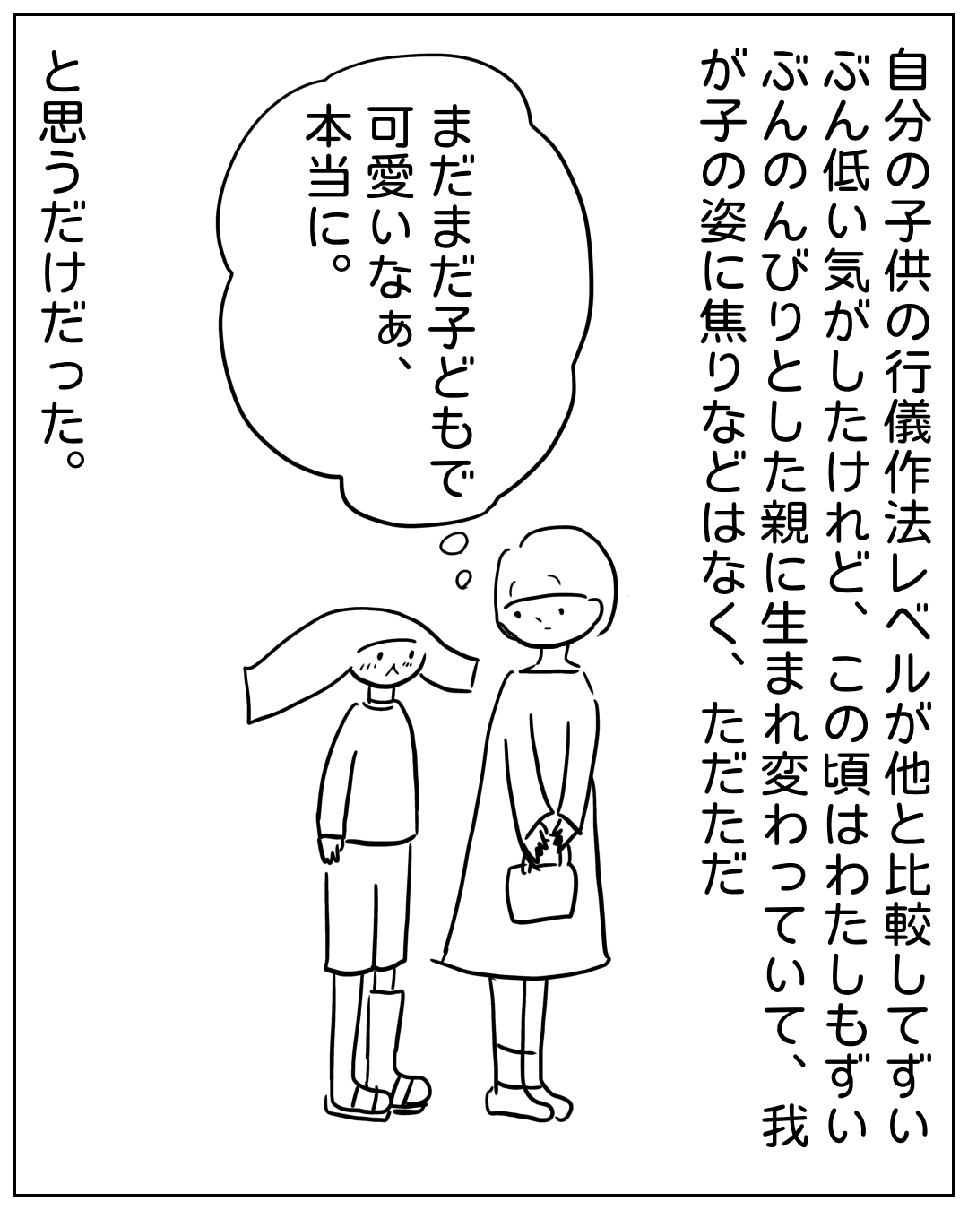 親子が手をつないで歩く場面。ナレーション「自分の子供の行儀作法レベルが他と比較してずいぶん低い気がしたけれど、この頃はわたしもずいぶんのんびりとした親に生まれ変わっていて、我が子の姿に焦りなどはなく、ただただ」。親の心の声「まだまだ子どもで可愛いなあ、本当に。」。ナレーション「と思うだけだった。