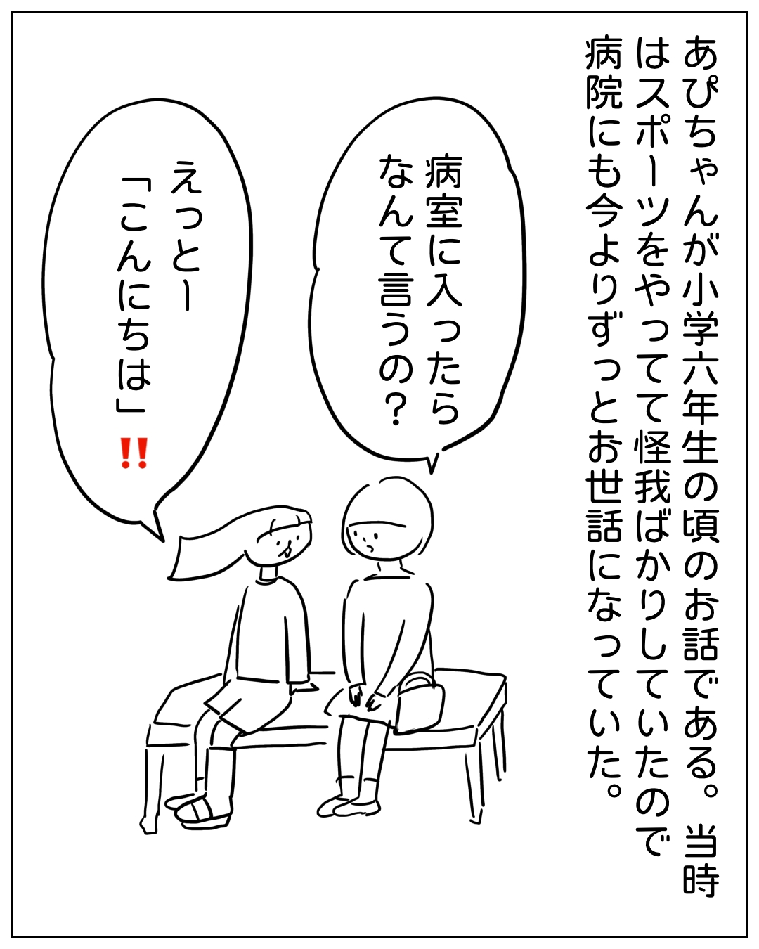 病院の待合ベンチに座る2人の会話場面。ナレーション「あぴちゃんが小学六年生の頃のお話である。当時はスポーツをやってて怪我ばかりしていたので病院にも今よりずっとお世話になっていた。」右の人物「病室に入ったらなんて言うの？」左の人物「えっとー『こんにちは』‼