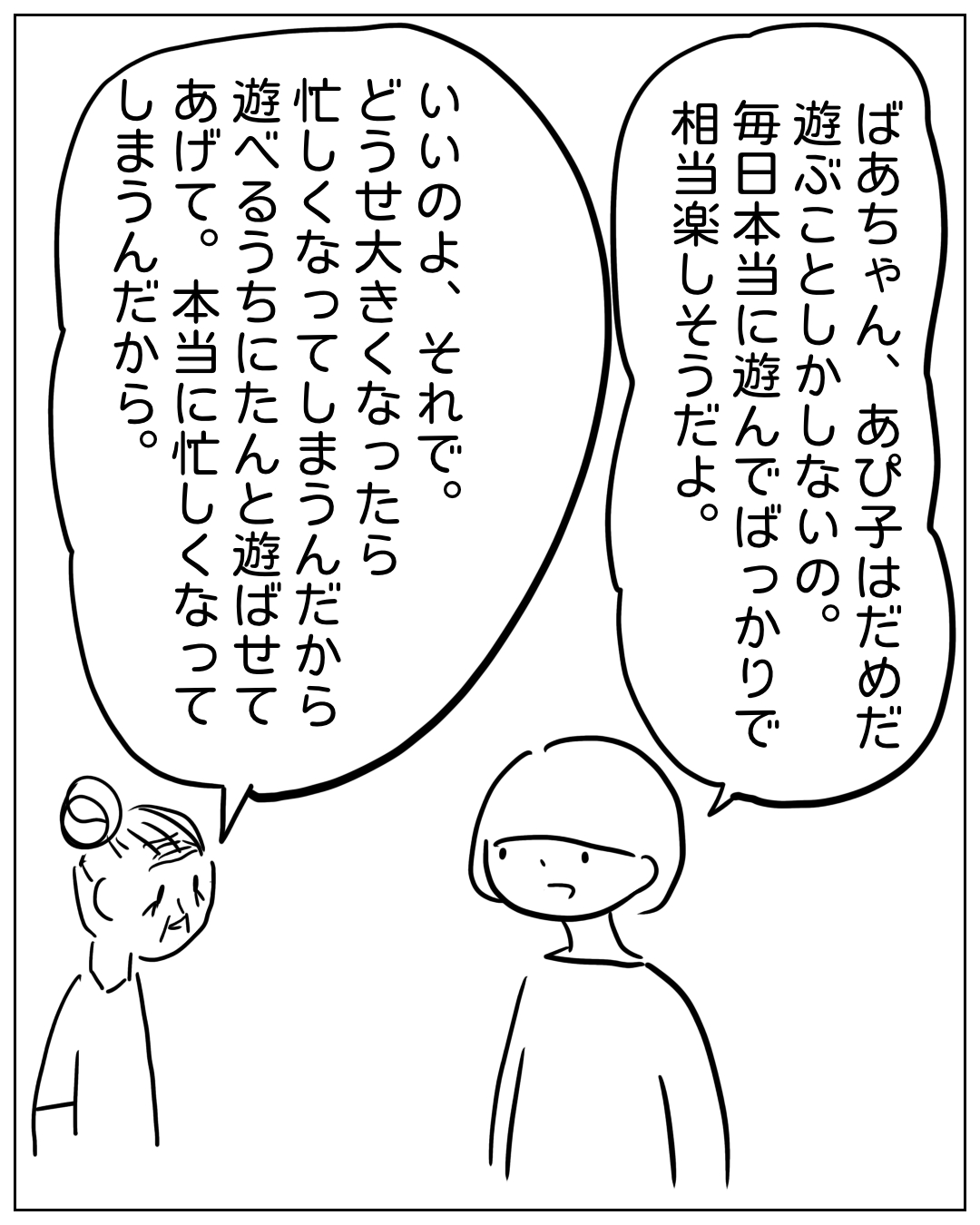 あぴママと別の女性（ばあちゃん）が向かい合って話している場面。ばあちゃんのセリフ：「ばあちゃん、あぴ子はだめだ遊ぶことしかない。毎日本当に遊んでばっかりで相当楽しそうだよ。」あぴママのセリフ：「いいのよ、それで。どうせ大きくなったら忙しくなってしまうんだから遊べるうちにたんと遊ばせてあげて。本当に忙しくなってしまうんだから。