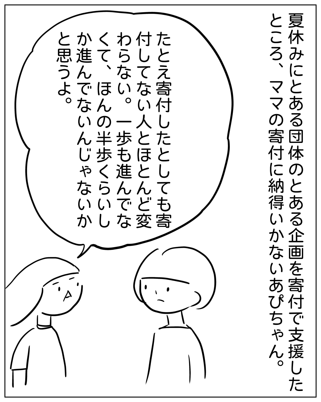 あぴママがあぴちゃんに話す場面。ナレーション「夏休みにとある団体のとある企画を寄付で支援したところ、ママの寄付に納得いかないあぴちゃん。」あぴママのセリフ「たとえ寄付したたとしても寄付してない人とほとんど変わらない。一歩も進んでなくて、ほんの半歩くらいしか進んでないんじゃないかと思うよ。