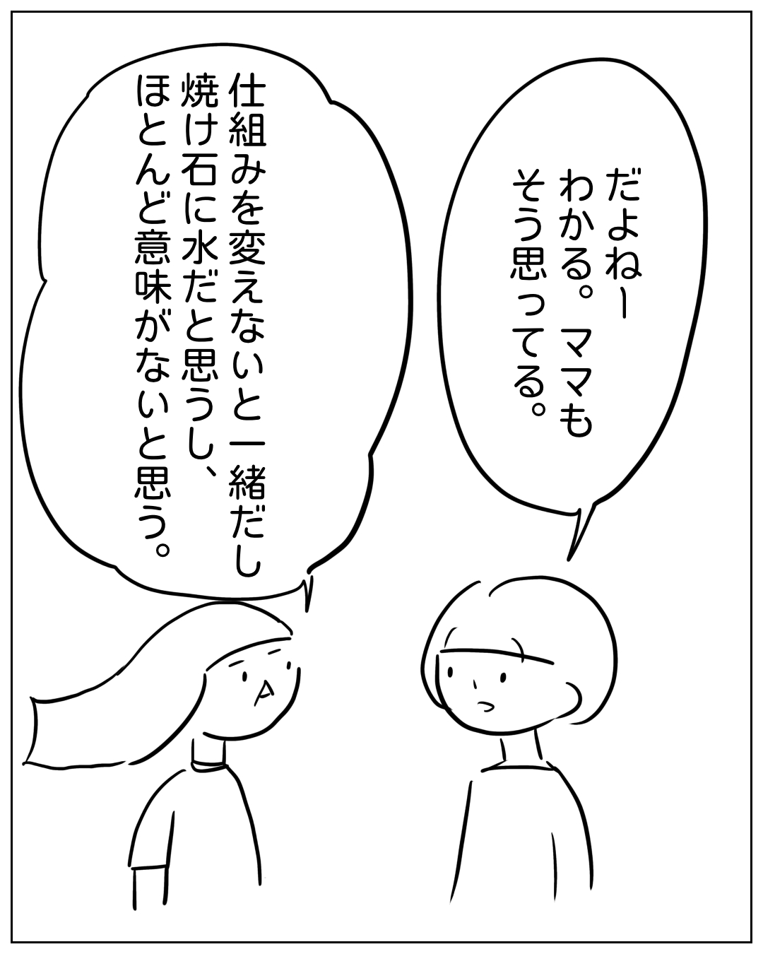 あぴママとあぴちゃんが向き合って話している場面。あぴちゃん「だよねー わかる。ママも そう思ってる。」あぴママ「仕組みを変えないと一緒だし 焼け石に水だと思うし、ほとんど意味がないと思う。