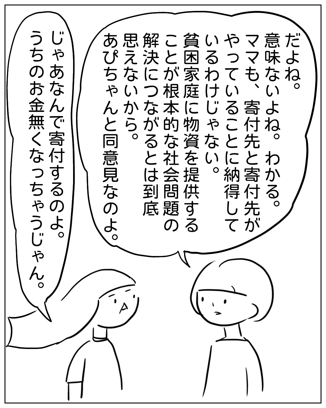 あぴママとあぴちゃんが向き合って話している場面。あぴママのセリフ：「だよね。意味ないよね。わかる。ママも、寄付先と寄付先がやっていることに納得しているわけじゃない。貧困家庭に物資を提供することが根本的な社会問題の解決につながるとは到底思えないから。あぴちゃんと同意見なのよ。」あぴちゃんのセリフ：「じゃあなんで寄付するのよ。うちのお金無くなっちゃうじゃん。