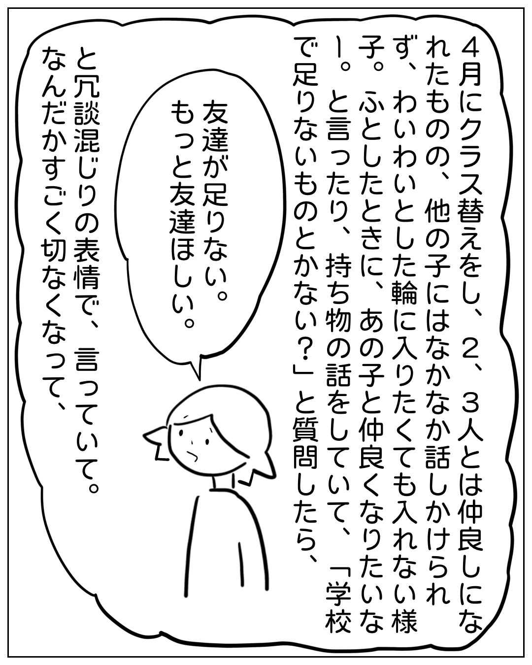 あぴママが困った表情で話す場面。吹き出し「友達が足りない。もっと友達ほしい。」ナレーション「4月にクラス替えをし、2、3人とは仲良しになれたものの、他の子にはなかなか話しかけられず、わいわいとした輪に入りたくても入れない様子。ふとしたときに、あの子と仲良くなりたいな。と言ったり、持ち物の話をしていて、「学校で足りないものとかない？」と質問したら、と「冗談混じりの表情で、言っていて、なんだかすごく切なくなって、
