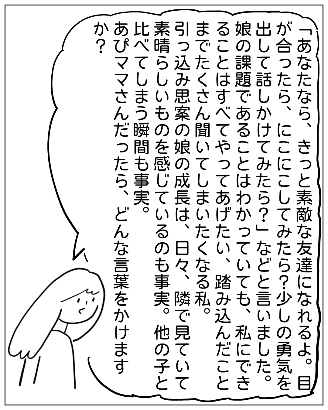 あぴママが大きな吹き出しでセリフを語るコマ。「あなたなら、きっと素敵な友達になれるよ。目が合ったら、にこにこしてみたら？少しの勇気を出して話しかけてみたら？娘の課題であることはわかっていても、私にできることはすべてやってあげたい、踏み込んだことはすべてやってあげたい、踏み込んだことはすべてやってあげたい、踏み込んだことはすべてやってあげたい、踏み込んだことはすべてやってあげたい、踏み込んだことはすべてやってあげたい、踏み込んだことはすべてやってあげたい、踏み込んだことはすべてやってあげたい、踏み込んだことはすべてやってあげたい、踏み込んだことはすべてやってあげたい、踏み込んだことはすべてやってあげたい、踏み込んだことはすべてやってあげたい、踏み込んだことはすべてやってあげたい、踏み込んだことはすべてやってあげたい、踏み込んだことはすべてやってあげたい、踏み込んだことはすべてやってあげたい、踏み込んだことはすべてやってあげたい、踏み込んだことはすべてやってあげたい、踏み込んだことはすべてやってあげたい、踏み込んだことはすべてやってあげたい、踏み込んだことはすべてやってあげたい、踏み込んだことはすべてやってあげたい、踏み込んだことはすべてやってあげたい、踏み込んだことはすべてやってあげたい、踏み込んだことはすべてやってあげたい、踏み込んだことはすべてやってあげたい、踏み込んだことはすべてやってあげたい、踏み込んだことはすべてやってあげたい、踏み込んだことはすべてやってあげたい、踏み込んだことはすべてやってあげたい、踏み込んだことはすべてやってあげたい、踏み込んだことはすべてやってあげたい、踏み込んだことはすべてやってあげたい、踏み込んだことはすべてやってあ