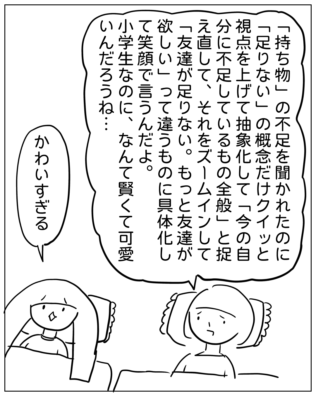 あぴママとあぴちゃんが向かい合って話している場面。大きな吹き出しでのあぴちゃんのセリフ：「持ち物」の不足を聞かれたのに「足りない」の概念だけクイッと「今の自分に不足しているもの全般」と捉え直して、それをズームインして「友達が足りない。もっと友達が欲しい」って違うものに具体化して笑顔で言うんだよ。小学生なのに、なんて賢くて可愛いんだろうね…。あぴママのセリフ：かわいすぎる