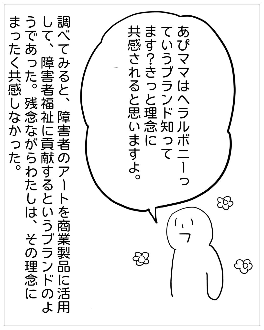 あぴママが話しているコマ。フキダシ：「あぴママはヘラルボニーっていうブランド知ってますか？きっと理念に共感されると思いますよ。」ナレーション：「調べてみると、障害者のアートを商業製品に活用して、障害者福祉に貢献するというブランドのよ うであった。残念ながらわたしは、その理念にまったく共感しなかった。