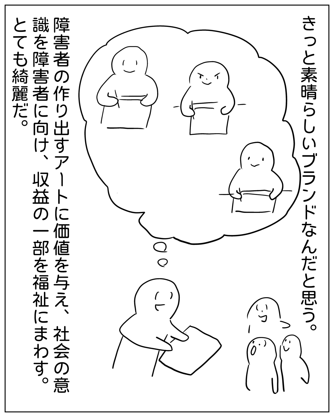 ある人物が思考の中でブランドについて語る場面。「きっと素晴らしいブランドなんだと思う。障害者の作り出すアートに価値を与え、社会の意識を障害者に向け、収益の一部を福祉にまわします。とても綺麗だ。」思考の泡の中には3人の人物が描かれ、手前には説明する人物と、右下に小さく2人の人物が並んでいる。