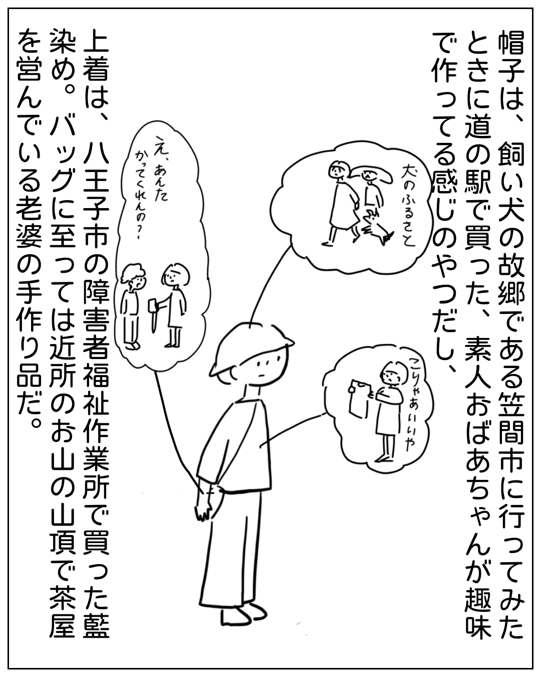あぴママが帽子・上着・バッグについて思い出しながら立っているコマ。ナレーション「帽子は、飼い犬の故郷である笠間市に行ってみたときに道の駅で買った、素人おばあちゃんが趣味で作ってる感じのやつだし、上着は、八王子市の障害者福祉作業所で買った藍染め。バッグに至っては近所のお山の山頂で茶屋を営んでいる老婆の手作り品だ。」吹き出し「え、あんたかってくれんの？」「大のふるさと」「こりゃあいいや