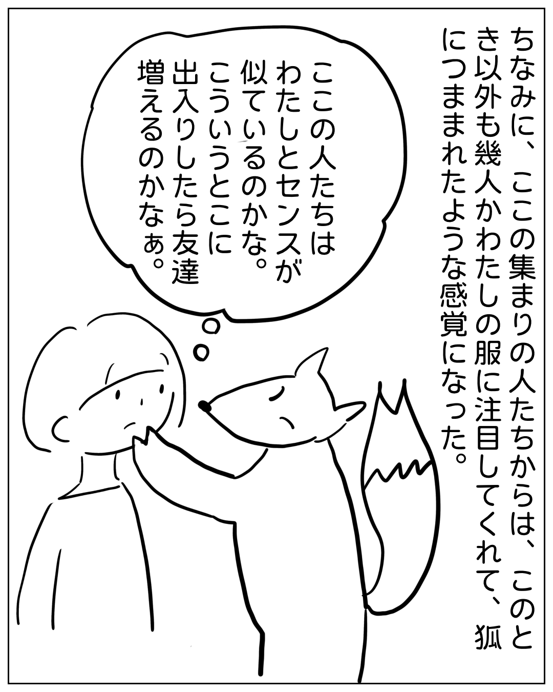 あぴママが狐のような動物と向き合っている場面。ナレーション「ちなみに、ここの集まりの人たちからは、このとき以外も幾人かわたしの服に注目してくれて、狐につままれたような感覚になった。」あぴママの思いフキダシ「ここの人たちはわたしとセンスが似ているのかな。こういうところに出入りしたら友達増えるのかなぁ。