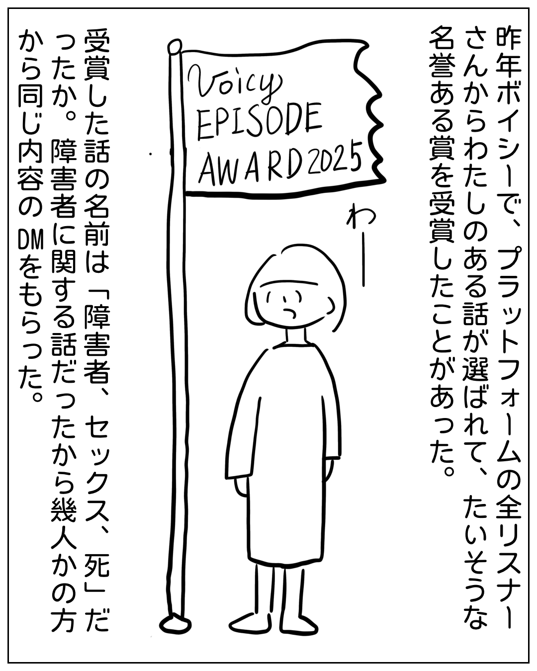あぴママが旗を持って立っている場面。旗には「Voicy EPISODE AWARD 2025」と書かれている。「わー」という小さな声。ナレーション：「昨年ボイシーで、プラットフォームの全リスナーさんからわたしのある話が選ばれて、たいそうな名誉ある賞を受賞したことがあった。受賞した話の名前は『障害者、セックス、死』だったか。障害者に関する話だったから幾人かの方から同じ内容のDMをもらった。