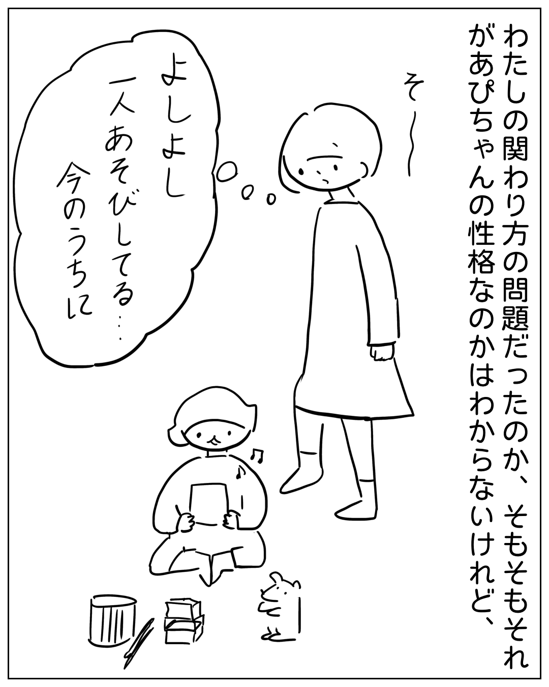 あぴママがため息をつきながら一人遊びするあぴちゃんを見ているコマ。ナレーション「わたしの関わり方の問題だったのか、そもそもそれがあぴちゃんの性格なのかはわからないけれど、」あぴママの思いフキダシ「よしよし 一人あそびしてる… 今のうちに」効果音「そー