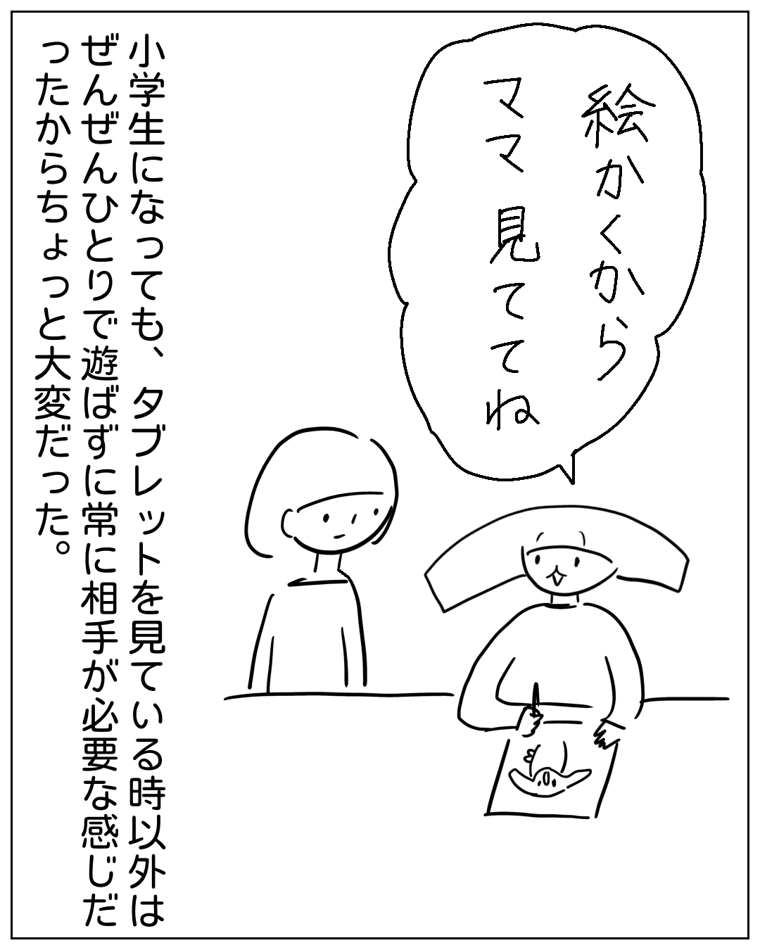 あぴちゃんがテーブルで絵を描きながらあぴママに呼びかけ、あぴママが立って見ているコマ。あぴちゃんのセリフ「絵かくからママ見ててね」。ナレーション「小学生になっても、タブレットを見ている時以外はぜんぜんひとりで遊ばずに常に相手が必要な感じだったからちょっと大変だった。