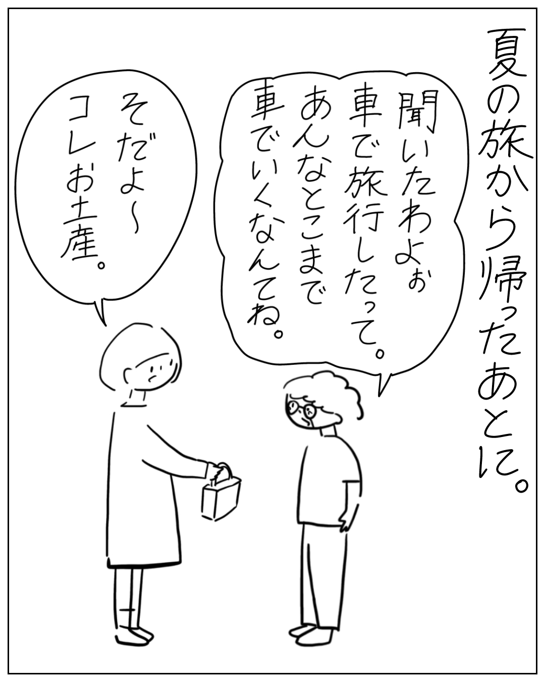 夏の旅から帰宅後、あぴママが眼鏡をかけた人物にお土産を手渡している場面。ナレーション「夏の旅から帰ったあとに。」眼鏡の人物のセリフ「聞いたわよ。車で旅行したって。あんなとこまで車でいくなんてね。」あぴママのセリフ「そだよ〜コレお土産。」