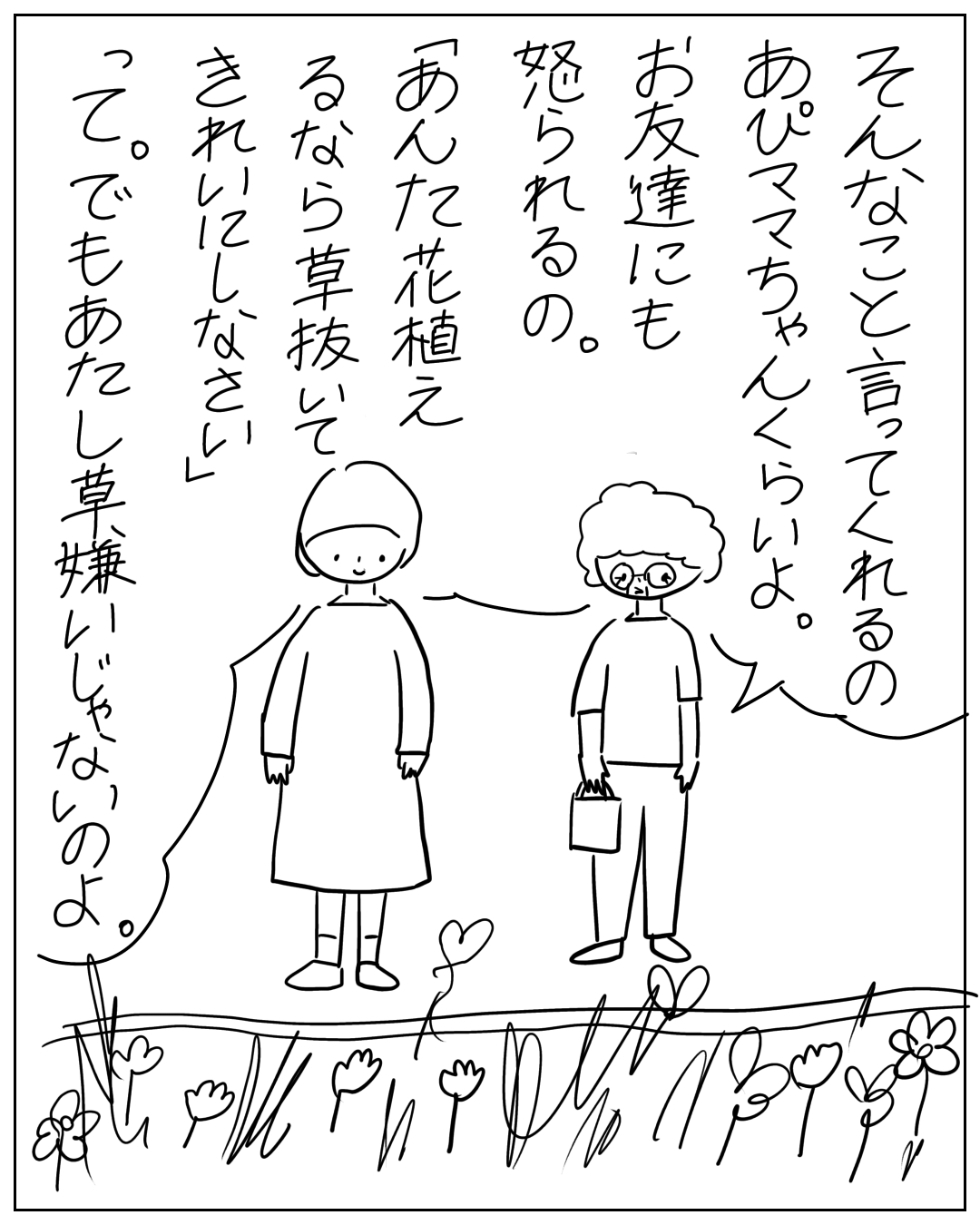 庭に立つあぴママと眼鏡をかけた人物のコマ。眼鏡の人物のフキダシ：「そんなこと言ってくれるのあぴママちゃんくらいよ。お友達にも怒られるの。あんた花植えるなら草抜いてきれいにしなさい」。あぴママのフキダシ：「って。でもあたし草嫌いじゃないのよ。」