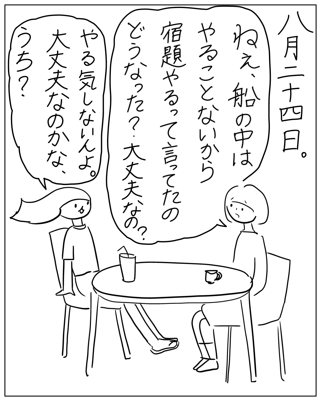 八月二十四日、テーブルを挟んであぴママとあぴちゃんが向かい合って座る場面。ナレーション「八月二十四日。」あぴママのセリフ「ねえ、船の中はやることないから宿題やるって言ってたのどうなった？…大丈夫なの？」あぴちゃんのセリフ「やる気しないんよ。大丈夫大丈夫なのかな、うち？」