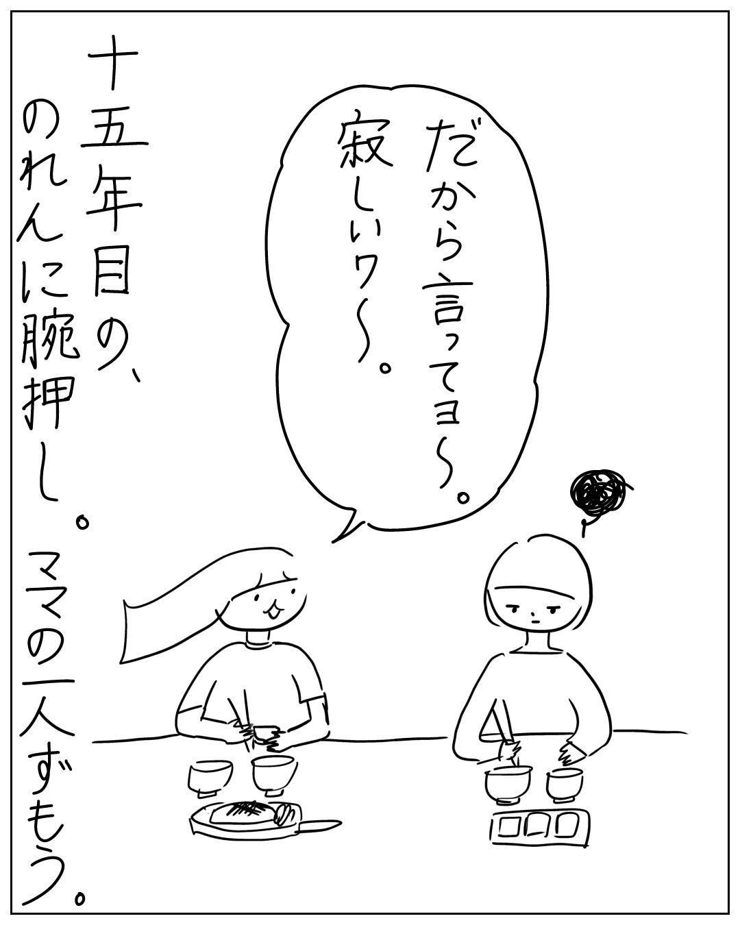 あぴママとあぴちゃんが向かい合って食事をしている場面。あぴママのセリフ「だから言ってヨ～。寂しいワ～。」ナレーション「十五年目の、のれんに腕押し。ママの一人ずもう。」