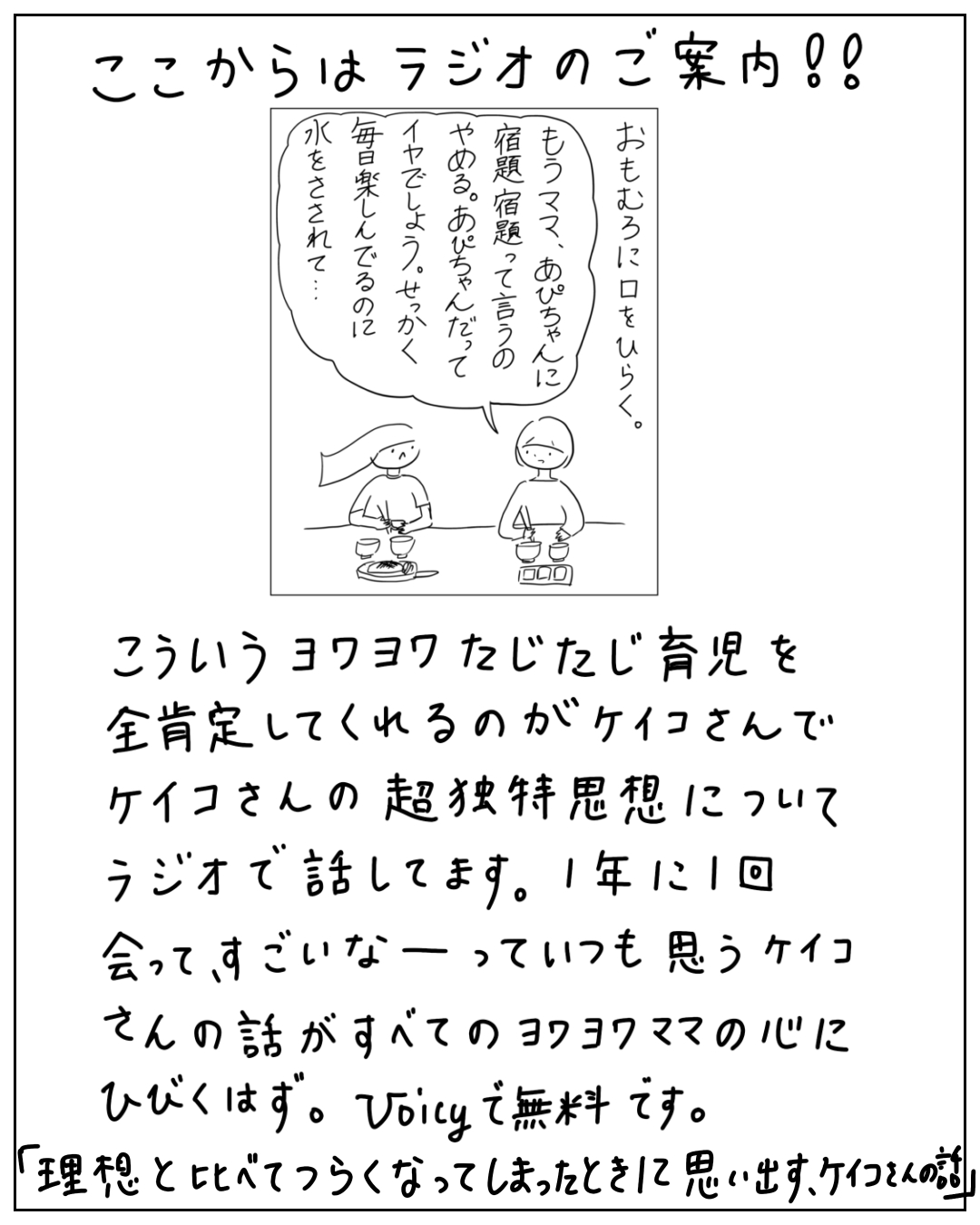 あぴちゃんとあぴママが食卓で向き合う場面。大きな吹き出しに「おもむろに口をひらく。もうママ、あぴちゃんに宿題、宿題って言うのやめる。あぴちゃんだってイヤでしょう。せっかく毎日楽しんでるのに水をさされて…」。枠外に「ここからはラジオのご案内!!」「こういうヨワヨワたじたじ育児を全肯定してくれるのがケイコさんでケイコさんの超独特思想についてラジオで話してます。1年に1回会って、すごいなーっていつも思うケイコさんの話がすべてのヨワヨワママの心にひびくはず。Voicyで無料です。」「「理想と比べてつらくなってしまったときに思い出す、ケイコさんの話」」