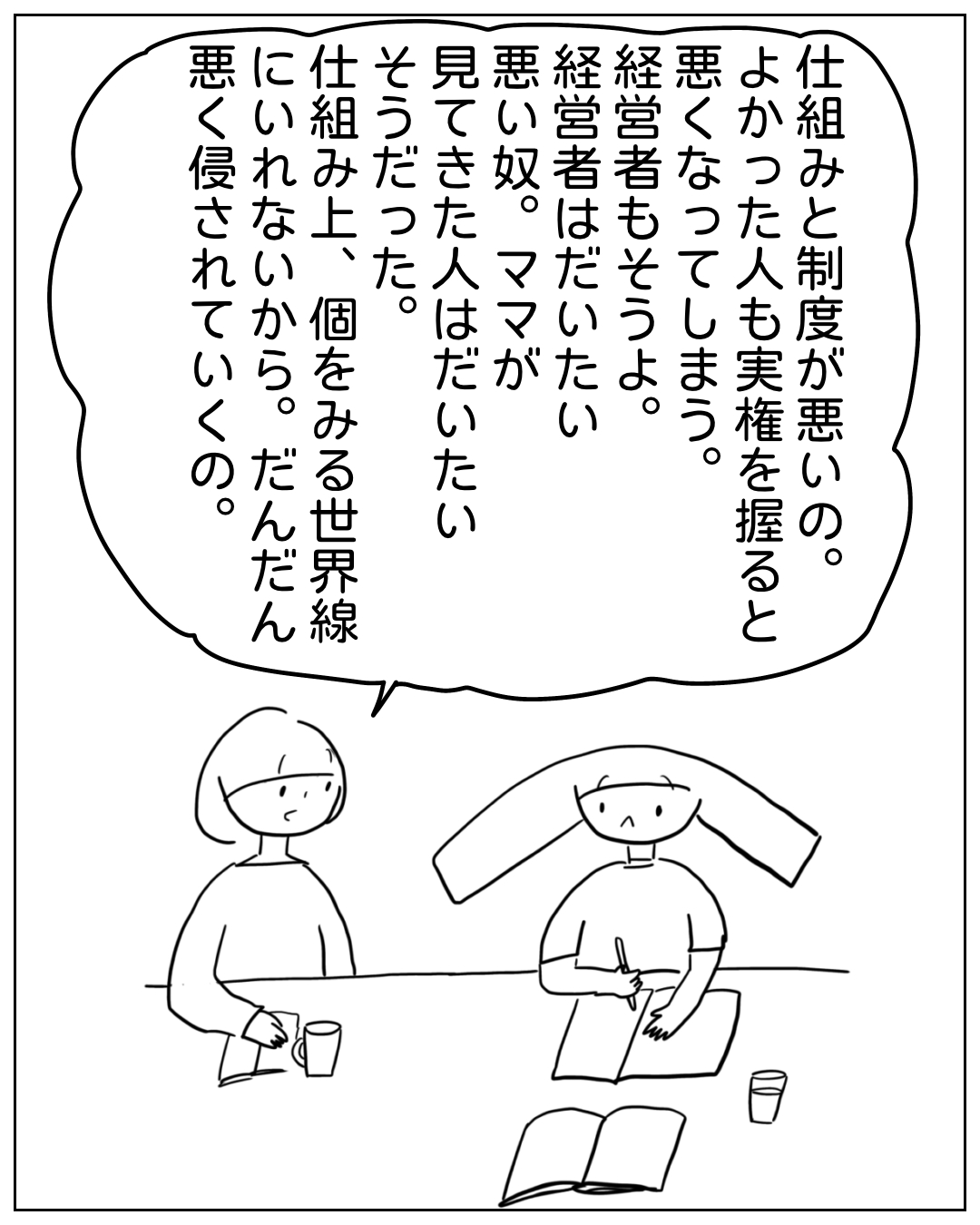 あぴママと別の人物がテーブルを挟んで話している場面。大きな吹き出しのセリフ：「仕組みと制度が悪いの。よかった人も実権を握ると悪くなってしまう。経営者もそうよ。経営者はだいたい悪い奴。ママが見てきた人はだいたいそうだった。仕組み上、個をみる世界線にいれないから。だんだん悪く侵されていくの。」